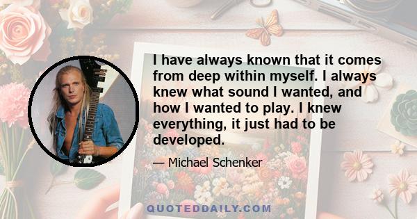 I have always known that it comes from deep within myself. I always knew what sound I wanted, and how I wanted to play. I knew everything, it just had to be developed.