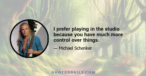 I prefer playing in the studio because you have much more control over things.