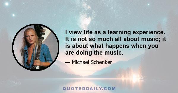 I view life as a learning experience. It is not so much all about music; it is about what happens when you are doing the music.