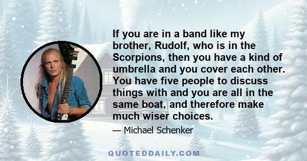 If you are in a band like my brother, Rudolf, who is in the Scorpions, then you have a kind of umbrella and you cover each other. You have five people to discuss things with and you are all in the same boat, and