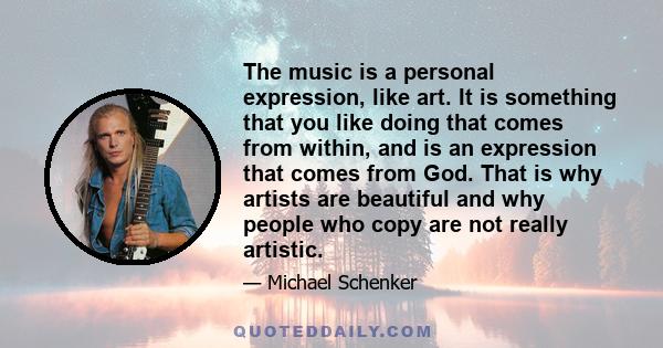 The music is a personal expression, like art. It is something that you like doing that comes from within, and is an expression that comes from God. That is why artists are beautiful and why people who copy are not