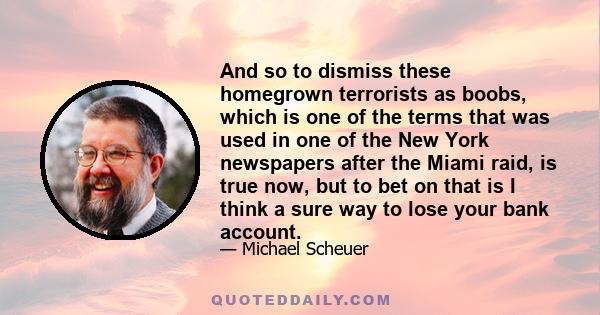 And so to dismiss these homegrown terrorists as boobs, which is one of the terms that was used in one of the New York newspapers after the Miami raid, is true now, but to bet on that is I think a sure way to lose your