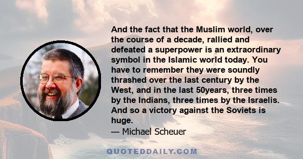 And the fact that the Muslim world, over the course of a decade, rallied and defeated a superpower is an extraordinary symbol in the Islamic world today. You have to remember they were soundly thrashed over the last