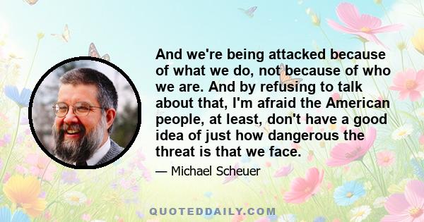 And we're being attacked because of what we do, not because of who we are. And by refusing to talk about that, I'm afraid the American people, at least, don't have a good idea of just how dangerous the threat is that we 