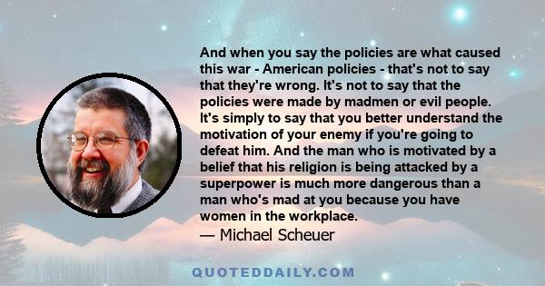 And when you say the policies are what caused this war - American policies - that's not to say that they're wrong. It's not to say that the policies were made by madmen or evil people. It's simply to say that you better 