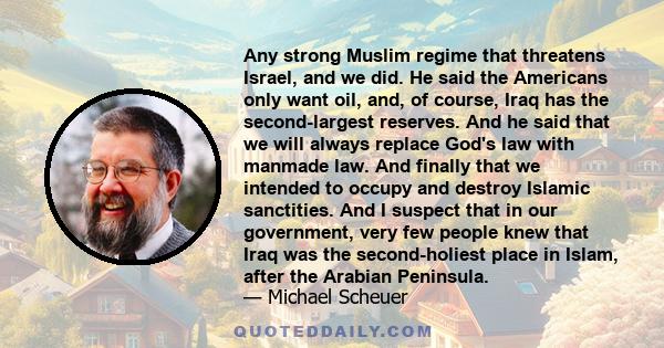 Any strong Muslim regime that threatens Israel, and we did. He said the Americans only want oil, and, of course, Iraq has the second-largest reserves. And he said that we will always replace God's law with manmade law.