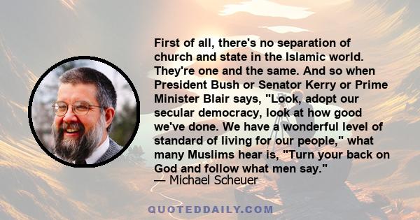 First of all, there's no separation of church and state in the Islamic world. They're one and the same. And so when President Bush or Senator Kerry or Prime Minister Blair says, Look, adopt our secular democracy, look