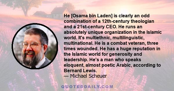 He [Osama bin Laden] is clearly an odd combination of a 12th-century theologian and a 21st-century CEO. He runs an absolutely unique organization in the Islamic world. It's multiethnic, multilinguistic, multinational.