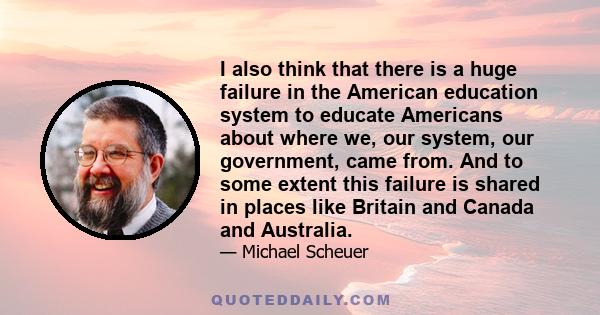 I also think that there is a huge failure in the American education system to educate Americans about where we, our system, our government, came from. And to some extent this failure is shared in places like Britain and 