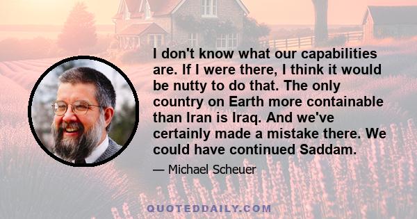 I don't know what our capabilities are. If I were there, I think it would be nutty to do that. The only country on Earth more containable than Iran is Iraq. And we've certainly made a mistake there. We could have