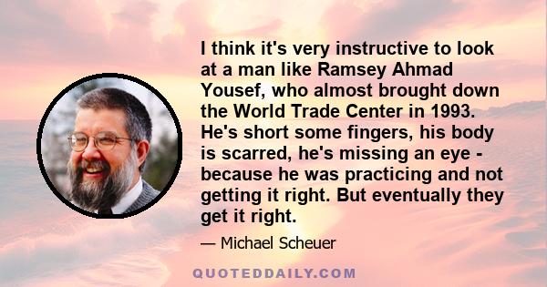 I think it's very instructive to look at a man like Ramsey Ahmad Yousef, who almost brought down the World Trade Center in 1993. He's short some fingers, his body is scarred, he's missing an eye - because he was