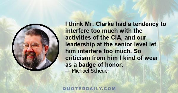 I think Mr. Clarke had a tendency to interfere too much with the activities of the CIA, and our leadership at the senior level let him interfere too much. So criticism from him I kind of wear as a badge of honor.