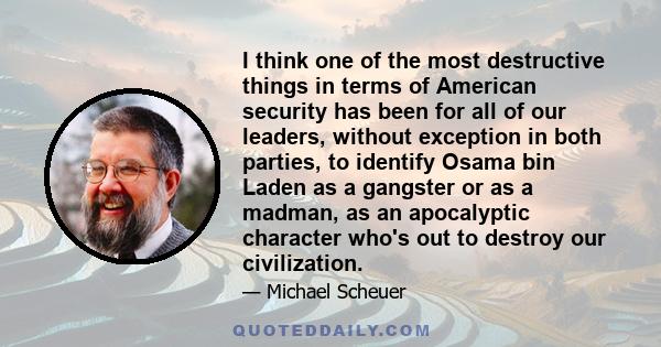 I think one of the most destructive things in terms of American security has been for all of our leaders, without exception in both parties, to identify Osama bin Laden as a gangster or as a madman, as an apocalyptic