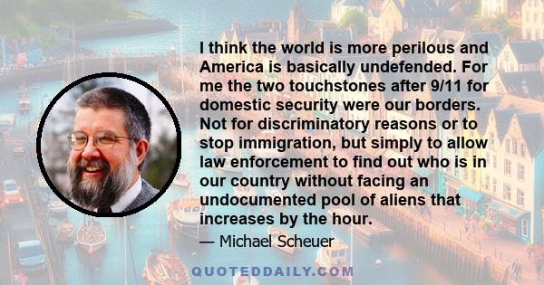 I think the world is more perilous and America is basically undefended. For me the two touchstones after 9/11 for domestic security were our borders. Not for discriminatory reasons or to stop immigration, but simply to