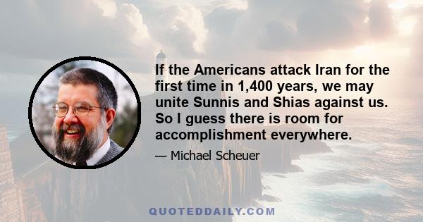 If the Americans attack Iran for the first time in 1,400 years, we may unite Sunnis and Shias against us. So I guess there is room for accomplishment everywhere.