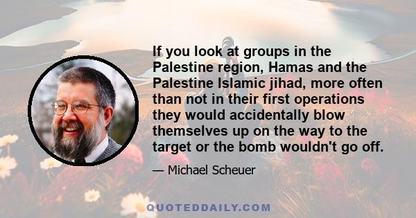 If you look at groups in the Palestine region, Hamas and the Palestine Islamic jihad, more often than not in their first operations they would accidentally blow themselves up on the way to the target or the bomb