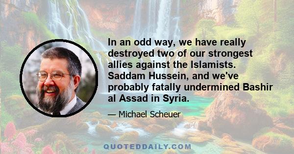 In an odd way, we have really destroyed two of our strongest allies against the Islamists. Saddam Hussein, and we've probably fatally undermined Bashir al Assad in Syria.