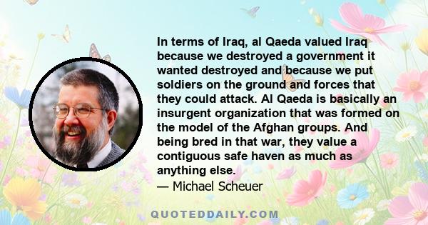 In terms of Iraq, al Qaeda valued Iraq because we destroyed a government it wanted destroyed and because we put soldiers on the ground and forces that they could attack. Al Qaeda is basically an insurgent organization