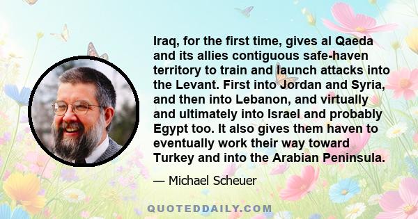 Iraq, for the first time, gives al Qaeda and its allies contiguous safe-haven territory to train and launch attacks into the Levant. First into Jordan and Syria, and then into Lebanon, and virtually and ultimately into