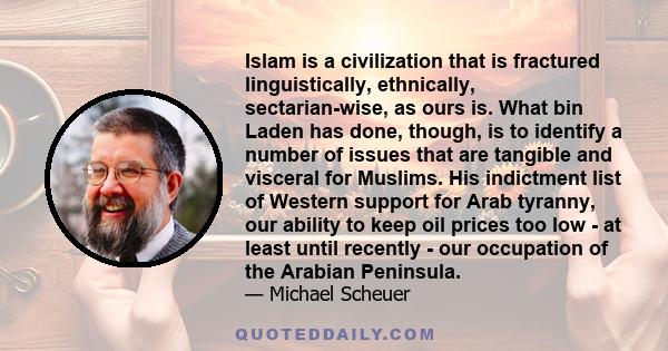 Islam is a civilization that is fractured linguistically, ethnically, sectarian-wise, as ours is. What bin Laden has done, though, is to identify a number of issues that are tangible and visceral for Muslims. His