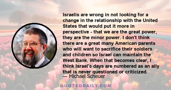 Israelis are wrong in not looking for a change in the relationship with the United States that would put it more in perspective - that we are the great power, they are the minor power. I don't think there are a great