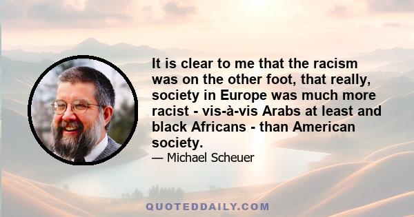 It is clear to me that the racism was on the other foot, that really, society in Europe was much more racist - vis-à-vis Arabs at least and black Africans - than American society.