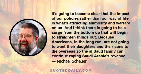 It's going to become clear that the impact of our policies rather than our way of life is what's attracting animosity and warfare on us. And I think there is going to be a surge from the bottom up that will begin to