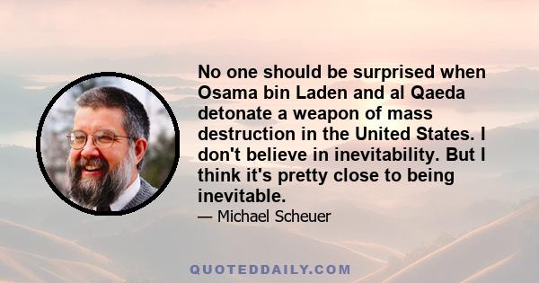 No one should be surprised when Osama bin Laden and al Qaeda detonate a weapon of mass destruction in the United States. I don't believe in inevitability. But I think it's pretty close to being inevitable.