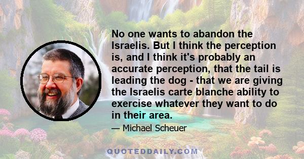 No one wants to abandon the Israelis. But I think the perception is, and I think it's probably an accurate perception, that the tail is leading the dog - that we are giving the Israelis carte blanche ability to exercise 