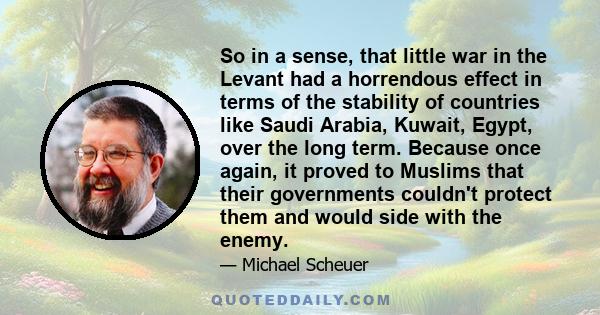 So in a sense, that little war in the Levant had a horrendous effect in terms of the stability of countries like Saudi Arabia, Kuwait, Egypt, over the long term. Because once again, it proved to Muslims that their