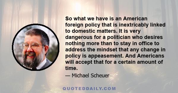 So what we have is an American foreign policy that is inextricably linked to domestic matters. It is very dangerous for a politician who desires nothing more than to stay in office to address the mindset that any change 