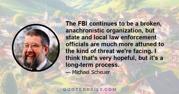 The FBI continues to be a broken, anachronistic organization, but state and local law enforcement officials are much more attuned to the kind of threat we're facing. I think that's very hopeful, but it's a long-term