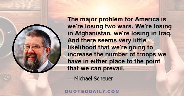 The major problem for America is we're losing two wars. We're losing in Afghanistan, we're losing in Iraq. And there seems very little likelihood that we're going to increase the number of troops we have in either place 