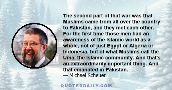 The second part of that war was that Muslims came from all over the country to Pakistan, and they met each other. For the first time those men had an awareness of the Islamic world as a whole, not of just Egypt or