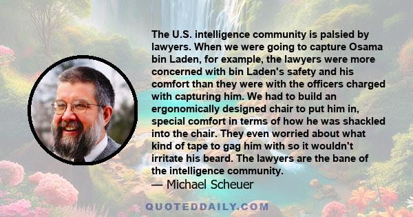 The U.S. intelligence community is palsied by lawyers. When we were going to capture Osama bin Laden, for example, the lawyers were more concerned with bin Laden's safety and his comfort than they were with the officers 