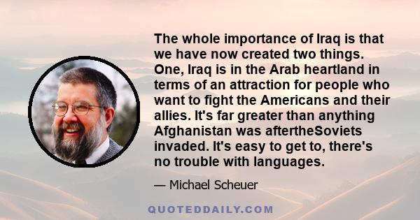 The whole importance of Iraq is that we have now created two things. One, Iraq is in the Arab heartland in terms of an attraction for people who want to fight the Americans and their allies. It's far greater than