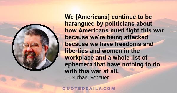 We [Americans] continue to be harangued by politicians about how Americans must fight this war because we're being attacked because we have freedoms and liberties and women in the workplace and a whole list of ephemera