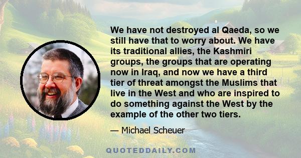 We have not destroyed al Qaeda, so we still have that to worry about. We have its traditional allies, the Kashmiri groups, the groups that are operating now in Iraq, and now we have a third tier of threat amongst the