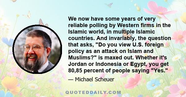 We now have some years of very reliable polling by Western firms in the Islamic world, in multiple Islamic countries. And invariably, the question that asks, Do you view U.S. foreign policy as an attack on Islam and