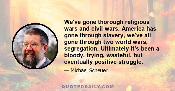 We've gone thorough religious wars and civil wars. America has gone through slavery, we've all gone through two world wars, segregation. Ultimately it's been a bloody, trying, wasteful, but eventually positive struggle.