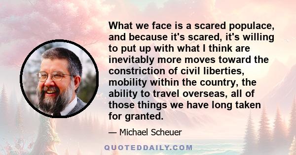 What we face is a scared populace, and because it's scared, it's willing to put up with what I think are inevitably more moves toward the constriction of civil liberties, mobility within the country, the ability to