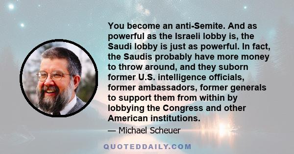 You become an anti-Semite. And as powerful as the Israeli lobby is, the Saudi lobby is just as powerful. In fact, the Saudis probably have more money to throw around, and they suborn former U.S. intelligence officials,