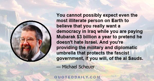 You cannot possibly expect even the most illiterate person on Earth to believe that you really want a democracy in Iraq while you are paying Mubarak $3 billion a year to pretend he doesn't hate Israel. And you're