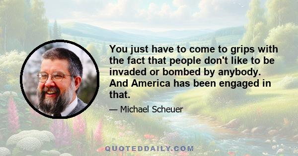 You just have to come to grips with the fact that people don't like to be invaded or bombed by anybody. And America has been engaged in that.