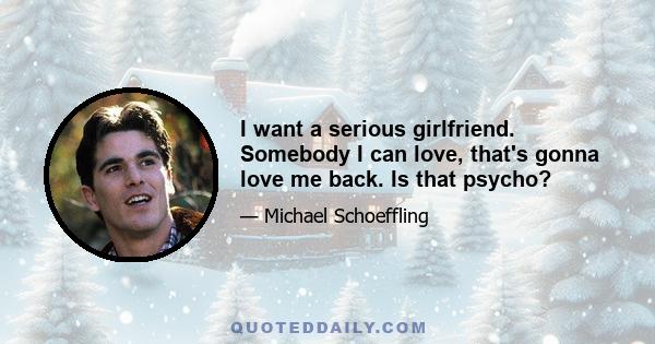 I want a serious girlfriend. Somebody I can love, that's gonna love me back. Is that psycho?