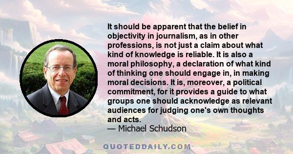 It should be apparent that the belief in objectivity in journalism, as in other professions, is not just a claim about what kind of knowledge is reliable. It is also a moral philosophy, a declaration of what kind of