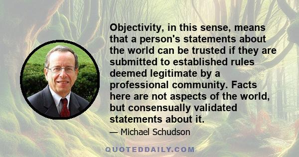 Objectivity, in this sense, means that a person's statements about the world can be trusted if they are submitted to established rules deemed legitimate by a professional community. Facts here are not aspects of the