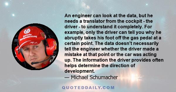 An engineer can look at the data, but he needs a translator from the cockpit - the driver - to understand it completely. For example, only the driver can tell you why he abruptly takes his foot off the gas pedal at a