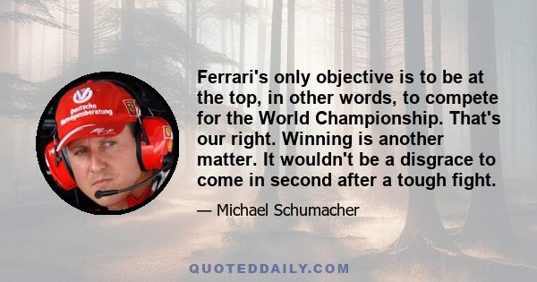 Ferrari's only objective is to be at the top, in other words, to compete for the World Championship. That's our right. Winning is another matter. It wouldn't be a disgrace to come in second after a tough fight.