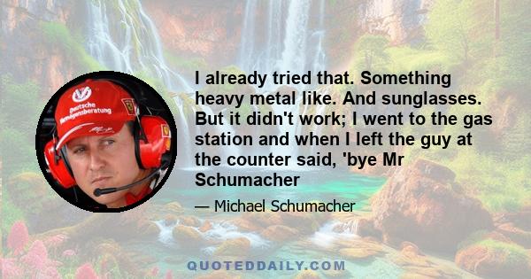 I already tried that. Something heavy metal like. And sunglasses. But it didn't work; I went to the gas station and when I left the guy at the counter said, 'bye Mr Schumacher